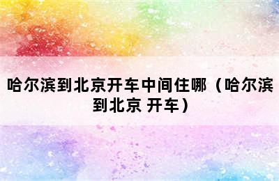 哈尔滨到北京开车中间住哪（哈尔滨到北京 开车）